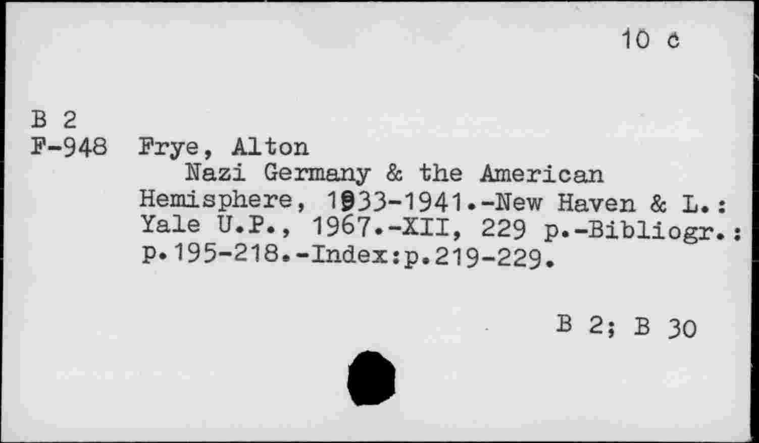 ﻿10 6
B 2
F-948 Frye, Alton
Nazi Germany & the American Hemisphere, 1933-1941.-Hew Haven & L.: Yale U.P., 1967»-XII, 229 p.-Bibliogr.: p.195-218.-Index:p.219-229.
B 2; B 30